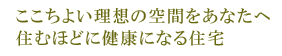 ここちよい理想の空間をあなたへ 住むほどに健康になる住宅